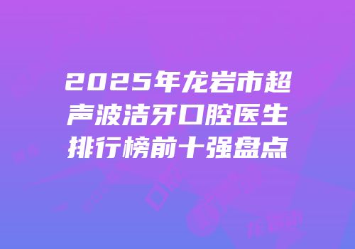 2025年龙岩市超声波洁牙口腔医生排行榜前十强盘点