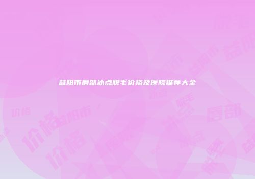益阳市唇部冰点脱毛价格及医院推荐大全