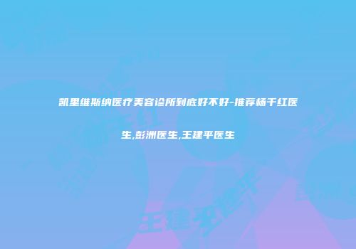 凯里维斯纳医疗美容诊所到底好不好-推荐杨千红医生,彭洲医生,王建平医生