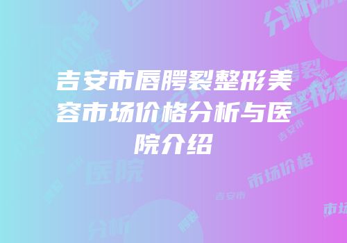 吉安市唇腭裂整形美容市场价格分析与医院介绍