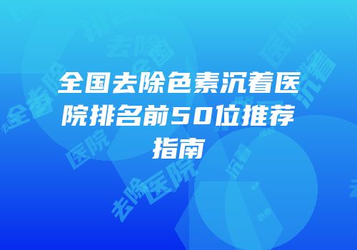 全国去除色素沉着医院排名前50位推荐指南