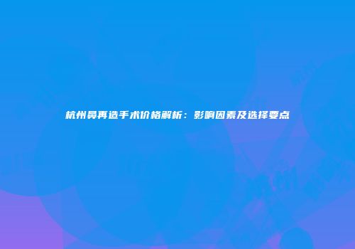 杭州鼻再造手术价格解析：影响因素及选择要点