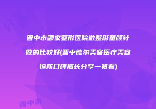晋中市哪家整形医院微整形童颜针做的比较好(晋中德尔美客医疗美容诊所口碑擅长分享一览看)