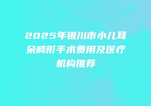 2025年银川市小儿耳朵畸形手术费用及医疗机构推荐