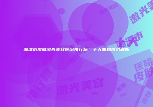 湘潭市皮肤激光美容医院排行榜：十大机构优势解析
