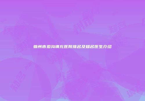 锦州市泪沟填充医院排名及知名医生介绍
