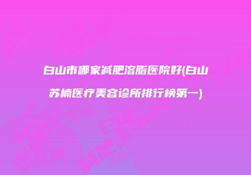 白山市哪家减肥溶脂医院好(白山苏楠医疗美容诊所排行榜第一)