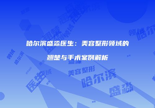 哈尔滨盛淼医生：美容整形领域的翘楚与手术案例解析