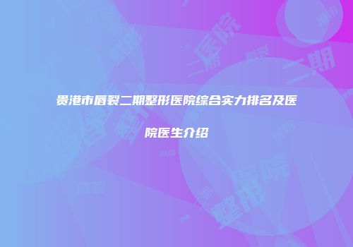 贵港市唇裂二期整形医院综合实力排名及医院医生介绍