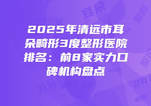 2025年清远市耳朵畸形3度整形医院排名：前8家实力口碑机构盘点