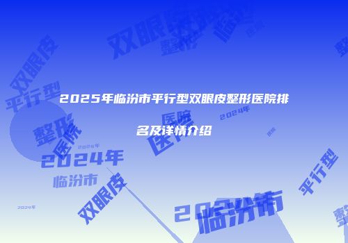 2025年临汾市平行型双眼皮整形医院排名及详情介绍