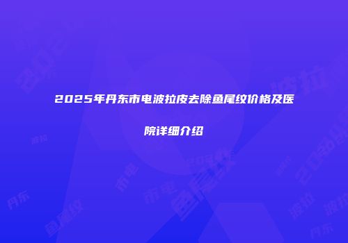 2025年丹东市电波拉皮去除鱼尾纹价格及医院详细介绍
