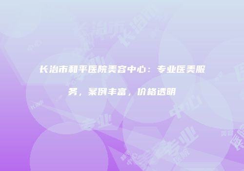 长治市和平医院美容中心：专业医美服务，案例丰富，价格透明