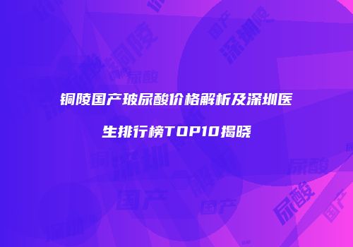 铜陵国产玻尿酸价格解析及深圳医生排行榜TOP10揭晓