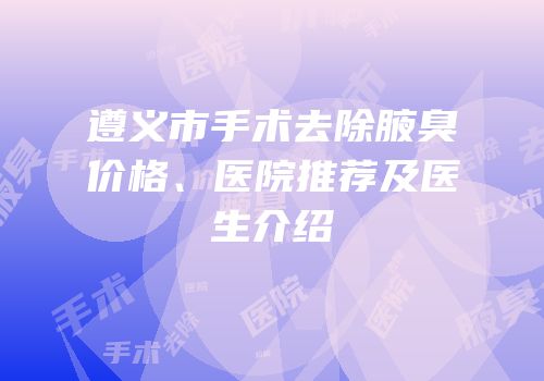 遵义市手术去除腋臭价格、医院推荐及医生介绍