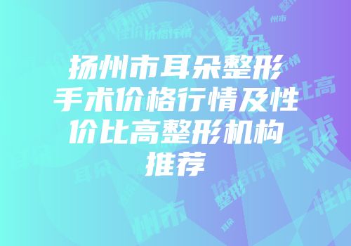 扬州市耳朵整形手术价格行情及性价比高整形机构推荐