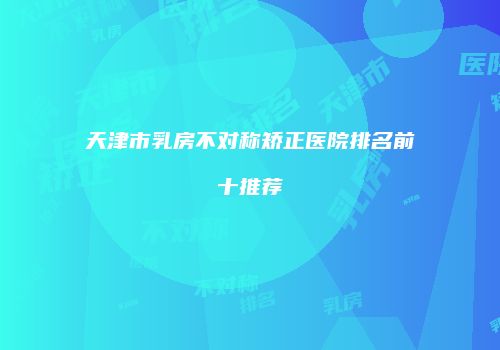 天津市乳房不对称矫正医院排名前十推荐