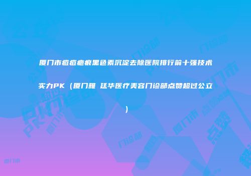 厦门市痘痘疤痕黑色素沉淀去除医院排行前十强技术实力PK（厦门雅偲廷华医疗美容门诊部点赞超过公立）