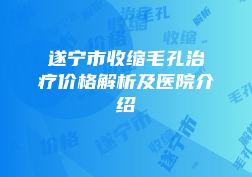 遂宁市收缩毛孔治疗价格解析及医院介绍