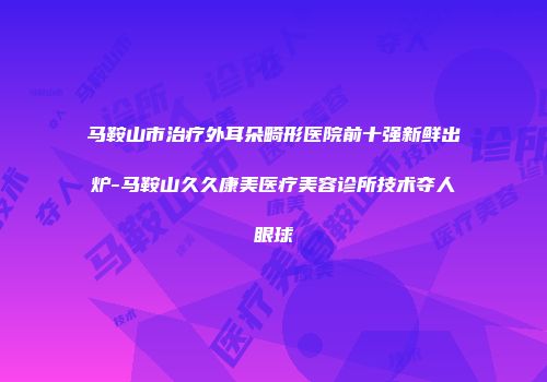马鞍山市治疗外耳朵畸形医院前十强新鲜出炉-马鞍山久久康美医疗美容诊所技术夺人眼球