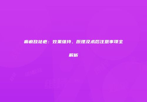 瘢痕敌祛疤：效果维持、原理及术后注意事项全解析