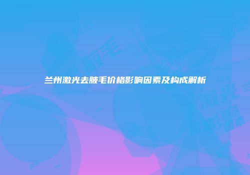 兰州激光去腋毛价格影响因素及构成解析