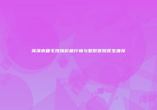 菏泽市睫毛嫁接价格行情与整形医院医生推荐