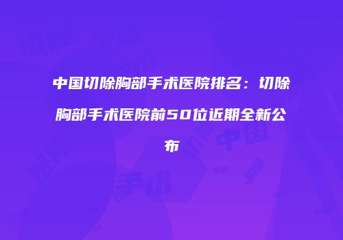 中国切除胸部手术医院排名：切除胸部手术医院前50位近期全新公布
