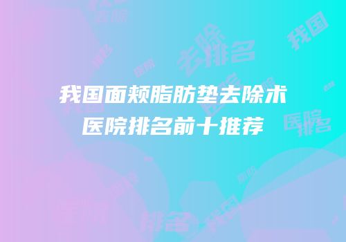 我国面颊脂肪垫去除术医院排名前十推荐