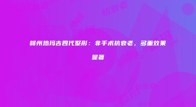 赣州热玛吉四代整形：非手术抗衰老，多重效果显著