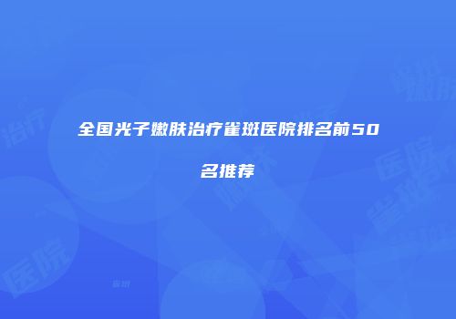全国光子嫩肤治疗雀斑医院排名前50名推荐