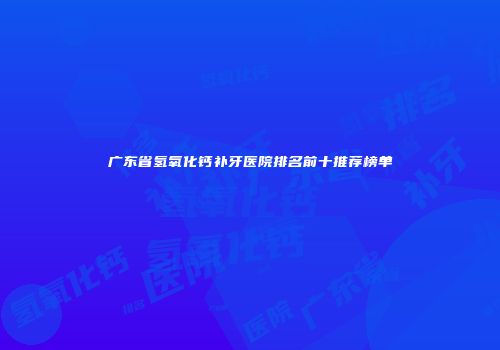 广东省氢氧化钙补牙医院排名前十推荐榜单