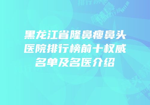 黑龙江省隆鼻瘦鼻头医院排行榜前十权威名单及名医介绍
