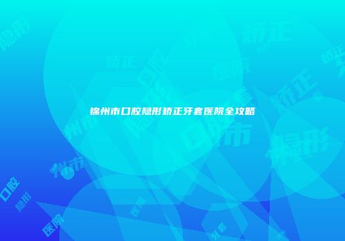 锦州市口腔隐形矫正牙套医院全攻略