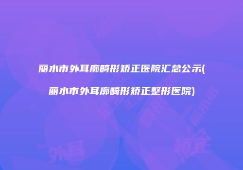 丽水市外耳廓畸形矫正医院汇总公示(丽水市外耳廓畸形矫正整形医院)