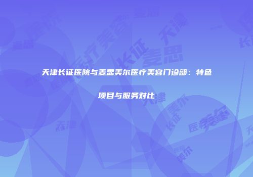 天津长征医院与麦思美尔医疗美容门诊部：特色项目与服务对比