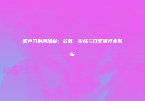 超声刀射频除皱：效果、价格与日常保养全解析