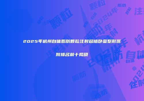 2025年杭州自体脂肪颗粒注射移植卧蚕整形医院排名前十揭晓