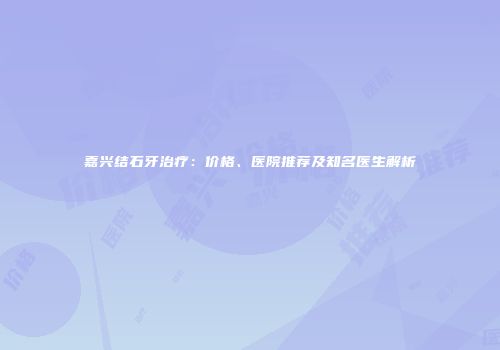 嘉兴结石牙治疗：价格、医院推荐及知名医生解析