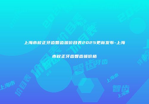 上海市校正牙齿智齿拔价目表2025更新发布-上海市校正牙齿智齿拔价格