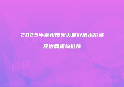 2025年亳州市奥美定取出术价格及优质机构推荐