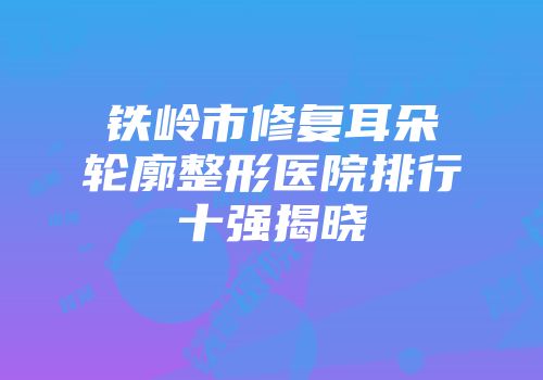 铁岭市修复耳朵轮廓整形医院排行十强揭晓