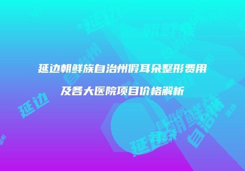 延边朝鲜族自治州假耳朵整形费用及各大医院项目价格解析