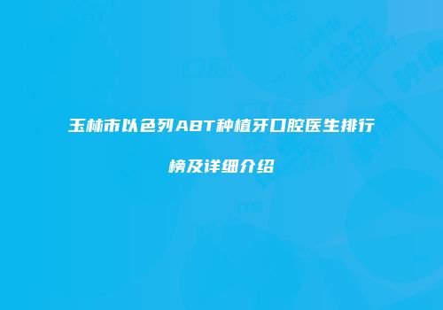 玉林市以色列ABT种植牙口腔医生排行榜及详细介绍