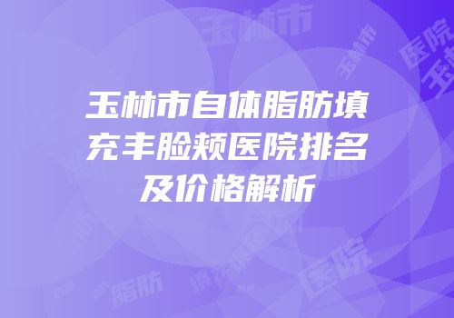 玉林市自体脂肪填充丰脸颊医院排名及价格解析