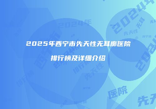 2025年西宁市先天性无耳廓医院排行榜及详细介绍