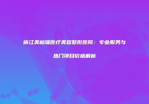 丽江美柏瑞医疗美容整形医院：专业服务与热门项目价格解析