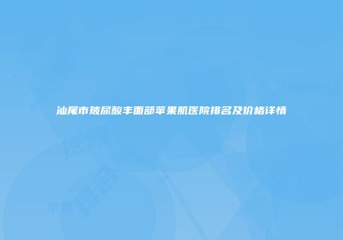 汕尾市玻尿酸丰面部苹果肌医院排名及价格详情