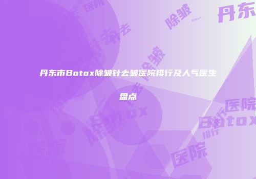 丹东市Botox除皱针去皱医院排行及人气医生盘点