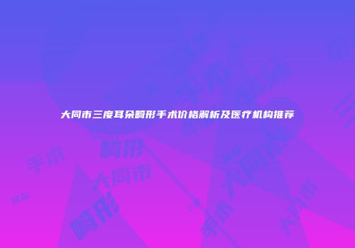 大同市三度耳朵畸形手术价格解析及医疗机构推荐